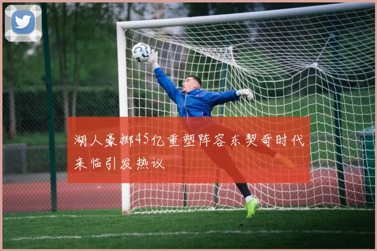 湖人豪掷45亿重塑阵容东契奇时代来临引发热议