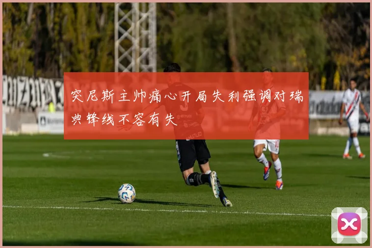 突尼斯主帅痛心开局失利强调对瑞典锋线不容有失