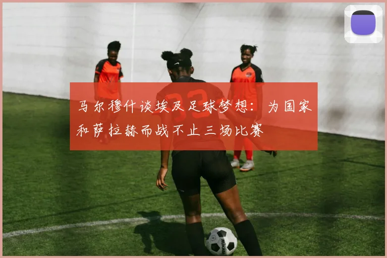 马尔穆什谈埃及足球梦想：为国家和萨拉赫而战不止三场比赛