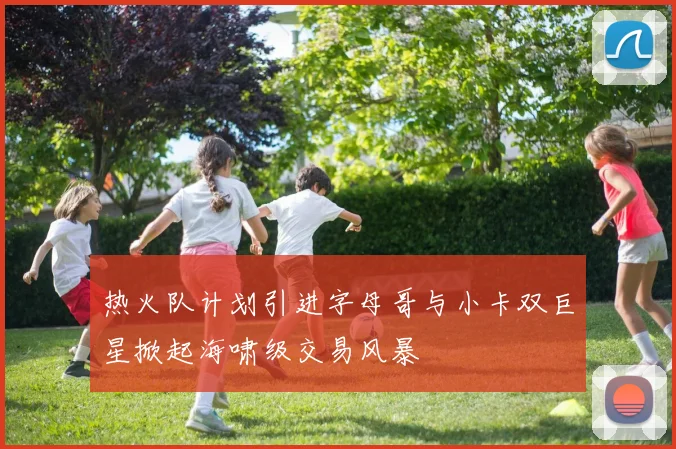 热火队计划引进字母哥与小卡双巨星掀起海啸级交易风暴