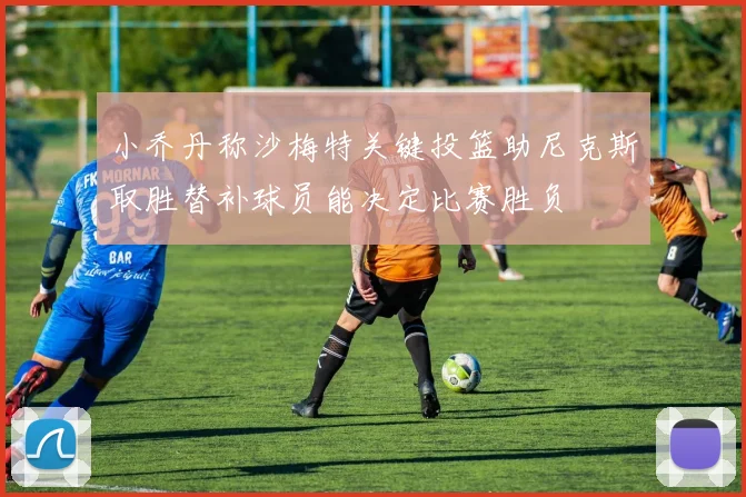 小乔丹称沙梅特关键投篮助尼克斯取胜替补球员能决定比赛胜负