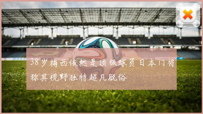 38岁梅西依然是顶级球员日本门将称其视野独特超凡脱俗