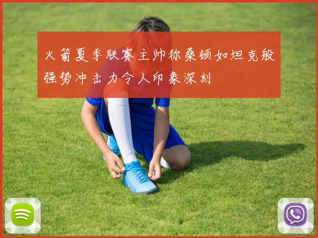 火箭夏季联赛主帅称桑顿如坦克般强势冲击力令人印象深刻