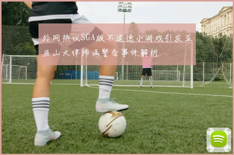 外网热议SGA版不道德小游戏引发亚历山大律师函警告事件解析