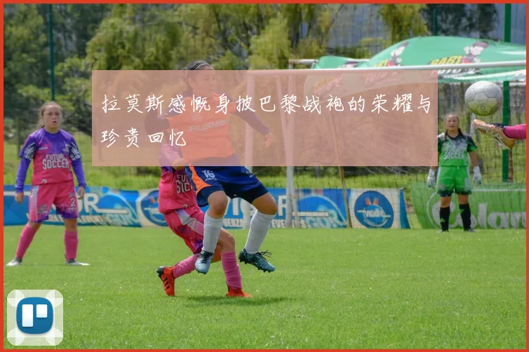 拉莫斯感慨身披巴黎战袍的荣耀与珍贵回忆