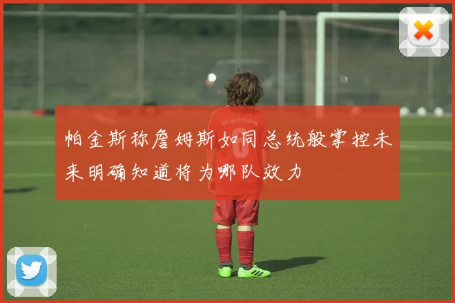 帕金斯称詹姆斯如同总统般掌控未来明确知道将为哪队效力