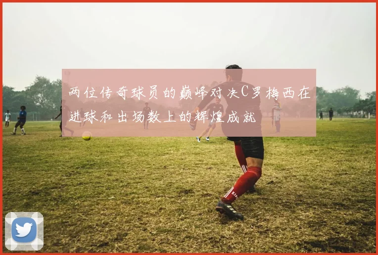 两位传奇球员的巅峰对决C罗梅西在进球和出场数上的辉煌成就
