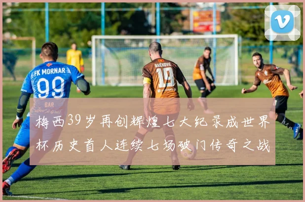 梅西39岁再创辉煌七大纪录成世界杯历史首人连续七场破门传奇之战