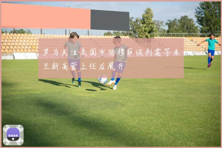 罗马关注美国中场穆萨谈判需等米兰新高管上任后展开