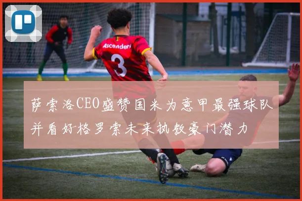萨索洛CEO盛赞国米为意甲最强球队并看好格罗索未来执教豪门潜力