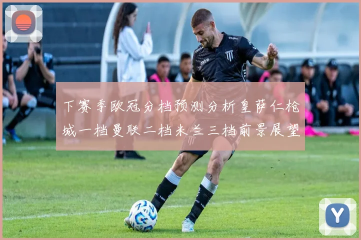 下赛季欧冠分档预测分析皇萨仁枪城一档曼联二档米兰三档前景展望