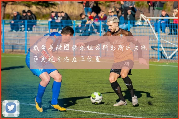 戴奇质疑图赫尔征召斯彭斯认为孔萨更适合右后卫位置