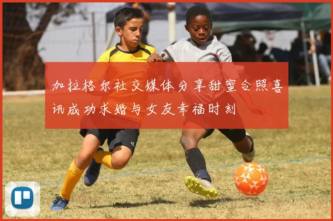 加拉格尔社交媒体分享甜蜜合照喜讯成功求婚与女友幸福时刻