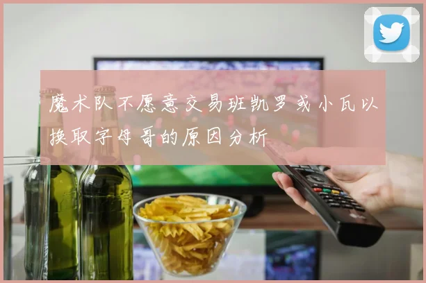 魔术队不愿意交易班凯罗或小瓦以换取字母哥的原因分析