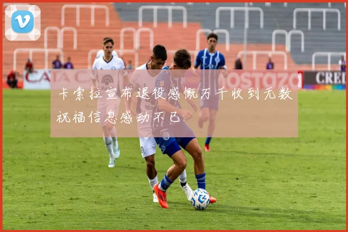 卡索拉宣布退役感慨万千收到无数祝福信息感动不已